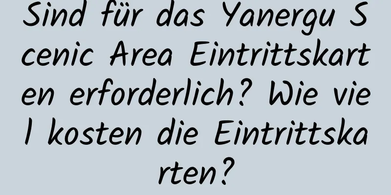 Sind für das Yanergu Scenic Area Eintrittskarten erforderlich? Wie viel kosten die Eintrittskarten?