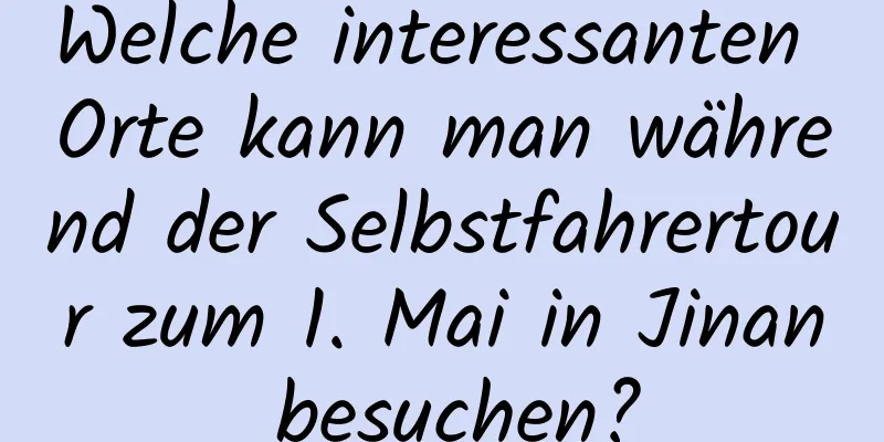 Welche interessanten Orte kann man während der Selbstfahrertour zum 1. Mai in Jinan besuchen?