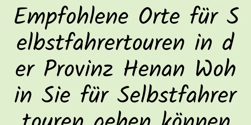 Empfohlene Orte für Selbstfahrertouren in der Provinz Henan Wohin Sie für Selbstfahrertouren gehen können