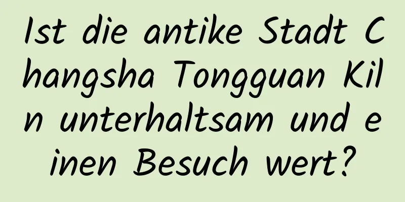 Ist die antike Stadt Changsha Tongguan Kiln unterhaltsam und einen Besuch wert?