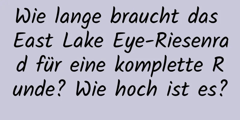 Wie lange braucht das East Lake Eye-Riesenrad für eine komplette Runde? Wie hoch ist es?