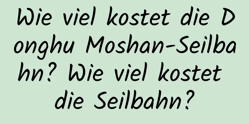 Wie viel kostet die Donghu Moshan-Seilbahn? Wie viel kostet die Seilbahn?