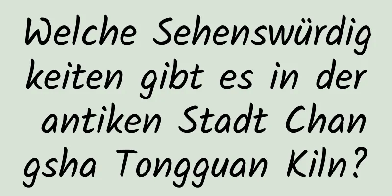 Welche Sehenswürdigkeiten gibt es in der antiken Stadt Changsha Tongguan Kiln?