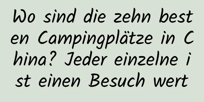 Wo sind die zehn besten Campingplätze in China? Jeder einzelne ist einen Besuch wert