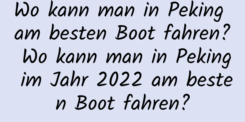 Wo kann man in Peking am besten Boot fahren? Wo kann man in Peking im Jahr 2022 am besten Boot fahren?