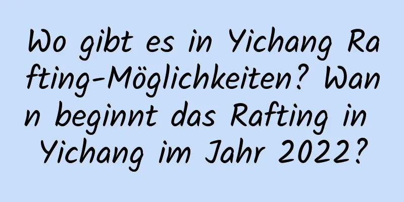 Wo gibt es in Yichang Rafting-Möglichkeiten? Wann beginnt das Rafting in Yichang im Jahr 2022?