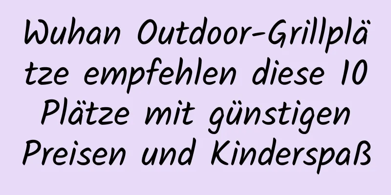 Wuhan Outdoor-Grillplätze empfehlen diese 10 Plätze mit günstigen Preisen und Kinderspaß