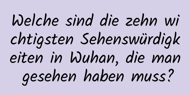 Welche sind die zehn wichtigsten Sehenswürdigkeiten in Wuhan, die man gesehen haben muss?