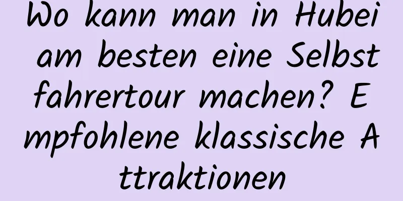 Wo kann man in Hubei am besten eine Selbstfahrertour machen? Empfohlene klassische Attraktionen