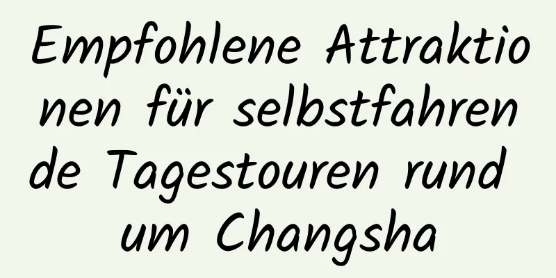 Empfohlene Attraktionen für selbstfahrende Tagestouren rund um Changsha