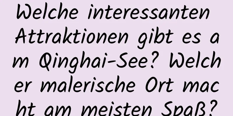 Welche interessanten Attraktionen gibt es am Qinghai-See? Welcher malerische Ort macht am meisten Spaß?