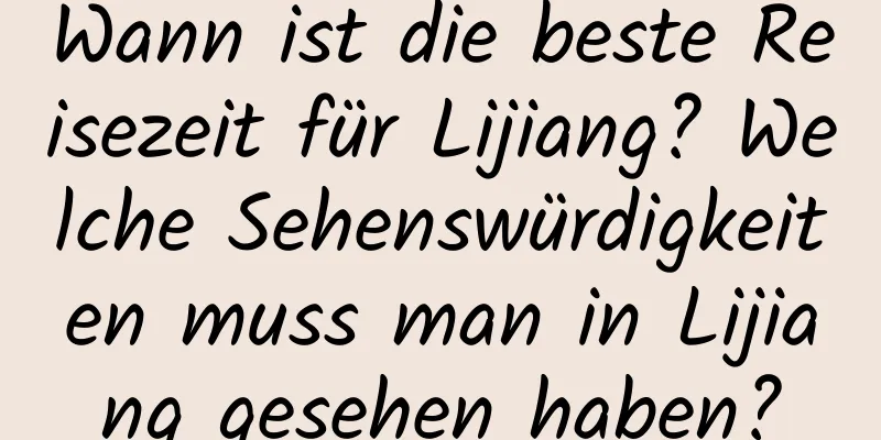 Wann ist die beste Reisezeit für Lijiang? Welche Sehenswürdigkeiten muss man in Lijiang gesehen haben?