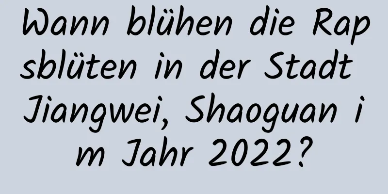 Wann blühen die Rapsblüten in der Stadt Jiangwei, Shaoguan im Jahr 2022?