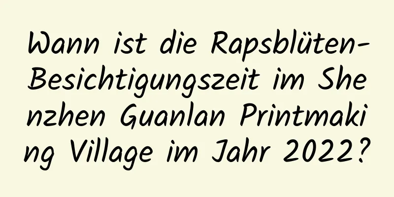 Wann ist die Rapsblüten-Besichtigungszeit im Shenzhen Guanlan Printmaking Village im Jahr 2022?