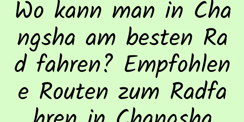 Wo kann man in Changsha am besten Rad fahren? Empfohlene Routen zum Radfahren in Changsha