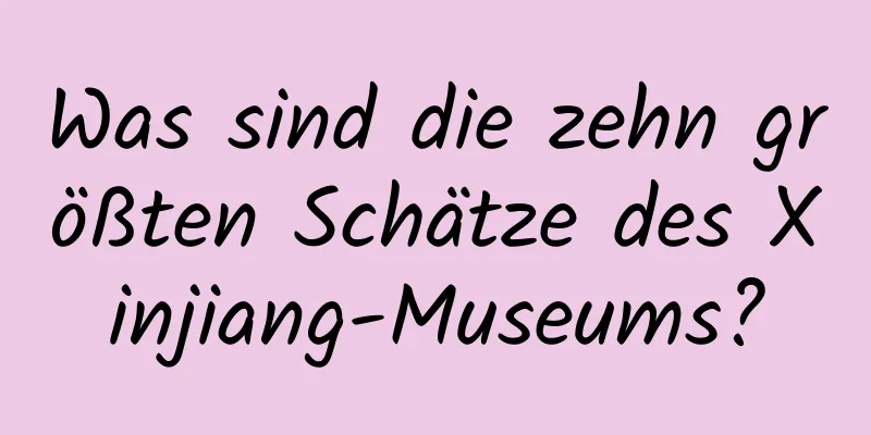 Was sind die zehn größten Schätze des Xinjiang-Museums?