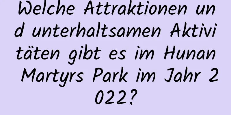 Welche Attraktionen und unterhaltsamen Aktivitäten gibt es im Hunan Martyrs Park im Jahr 2022?