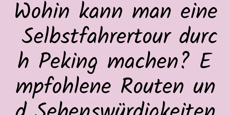 Wohin kann man eine Selbstfahrertour durch Peking machen? Empfohlene Routen und Sehenswürdigkeiten