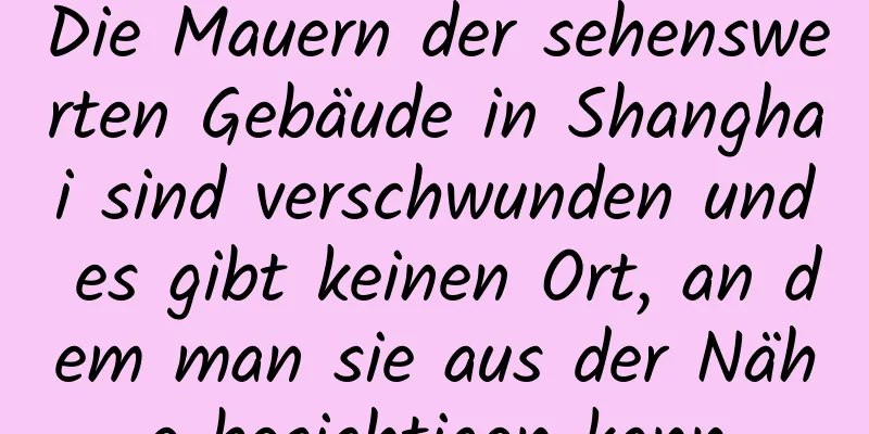 Die Mauern der sehenswerten Gebäude in Shanghai sind verschwunden und es gibt keinen Ort, an dem man sie aus der Nähe besichtigen kann