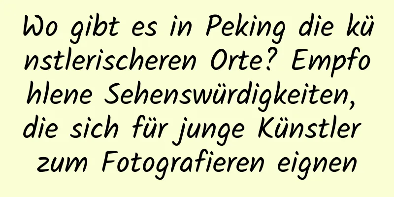 Wo gibt es in Peking die künstlerischeren Orte? Empfohlene Sehenswürdigkeiten, die sich für junge Künstler zum Fotografieren eignen