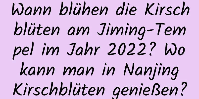 Wann blühen die Kirschblüten am Jiming-Tempel im Jahr 2022? Wo kann man in Nanjing Kirschblüten genießen?