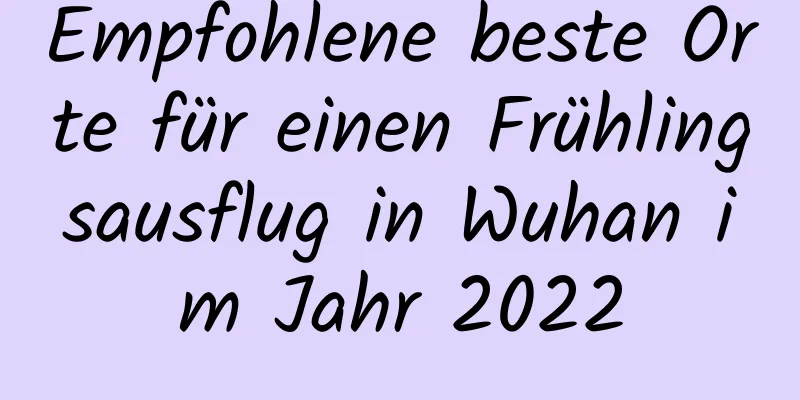 Empfohlene beste Orte für einen Frühlingsausflug in Wuhan im Jahr 2022