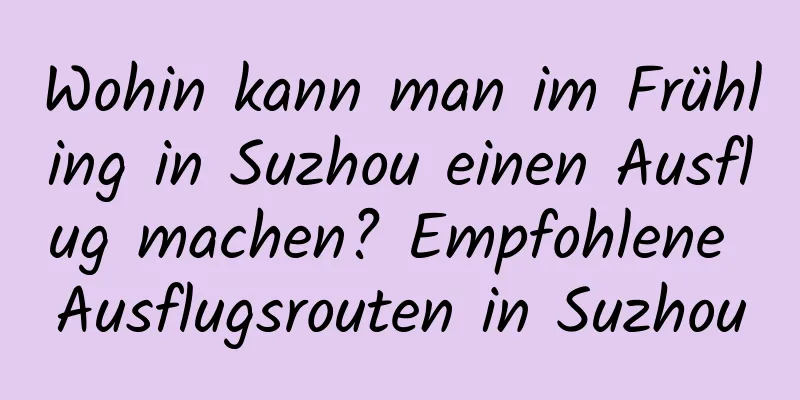 Wohin kann man im Frühling in Suzhou einen Ausflug machen? Empfohlene Ausflugsrouten in Suzhou