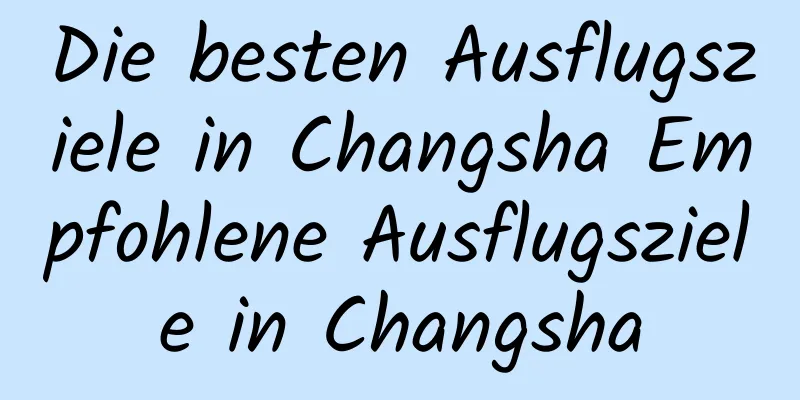 Die besten Ausflugsziele in Changsha Empfohlene Ausflugsziele in Changsha