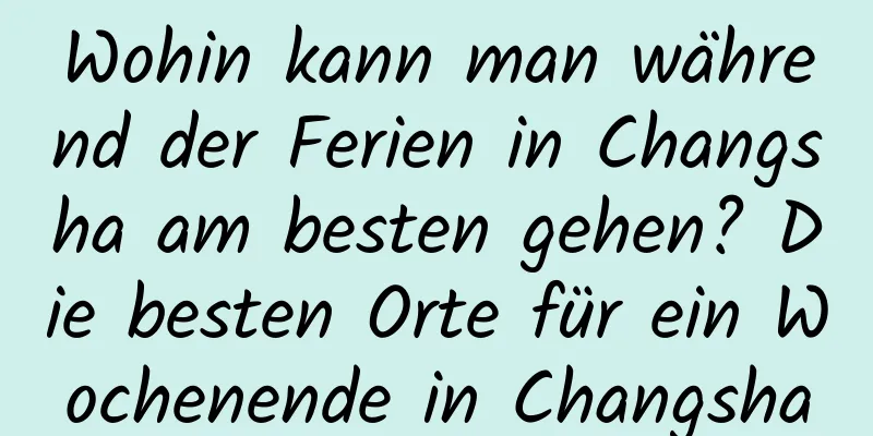 Wohin kann man während der Ferien in Changsha am besten gehen? Die besten Orte für ein Wochenende in Changsha