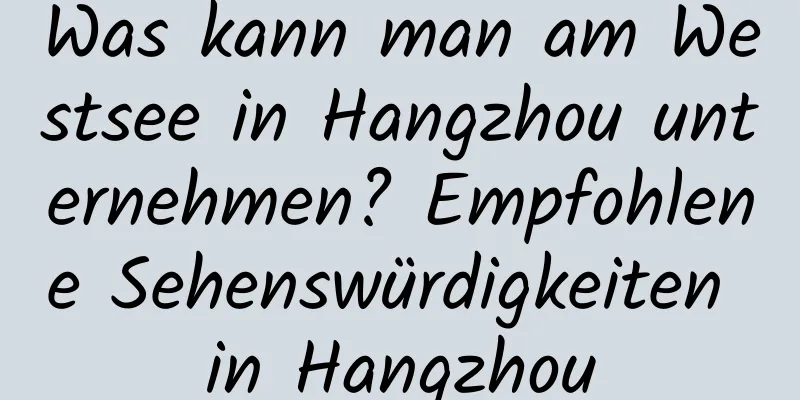 Was kann man am Westsee in Hangzhou unternehmen? Empfohlene Sehenswürdigkeiten in Hangzhou