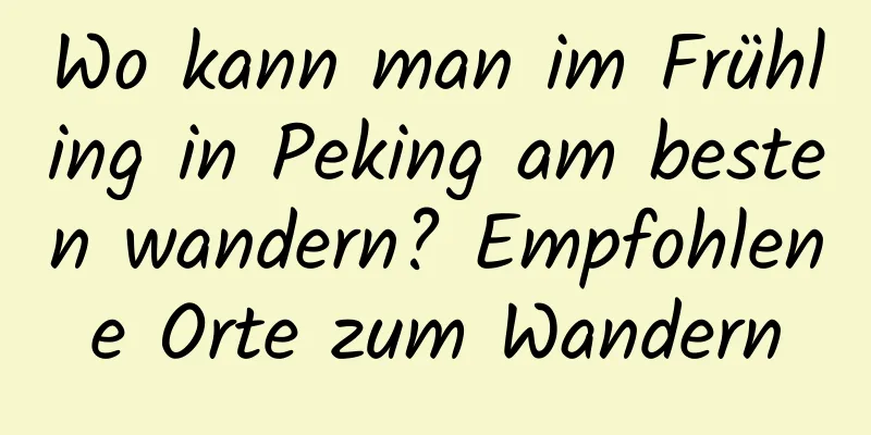 Wo kann man im Frühling in Peking am besten wandern? Empfohlene Orte zum Wandern