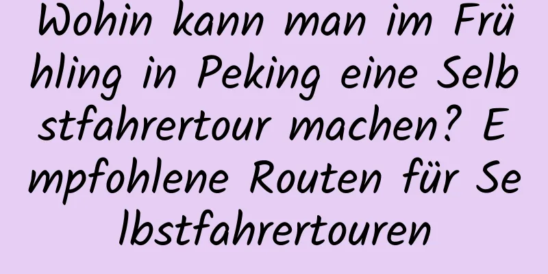 Wohin kann man im Frühling in Peking eine Selbstfahrertour machen? Empfohlene Routen für Selbstfahrertouren