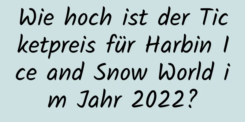 Wie hoch ist der Ticketpreis für Harbin Ice and Snow World im Jahr 2022?