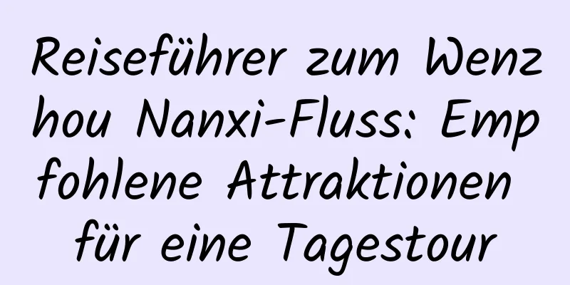 Reiseführer zum Wenzhou Nanxi-Fluss: Empfohlene Attraktionen für eine Tagestour