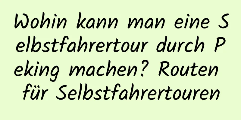 Wohin kann man eine Selbstfahrertour durch Peking machen? Routen für Selbstfahrertouren