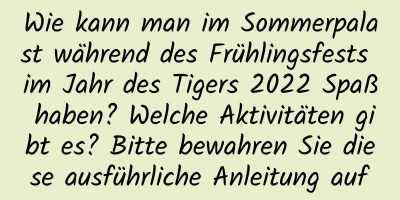 Wie kann man im Sommerpalast während des Frühlingsfests im Jahr des Tigers 2022 Spaß haben? Welche Aktivitäten gibt es? Bitte bewahren Sie diese ausführliche Anleitung auf