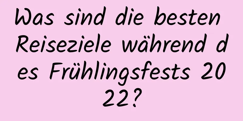 Was sind die besten Reiseziele während des Frühlingsfests 2022?