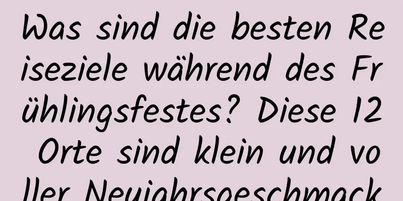 Was sind die besten Reiseziele während des Frühlingsfestes? Diese 12 Orte sind klein und voller Neujahrsgeschmack