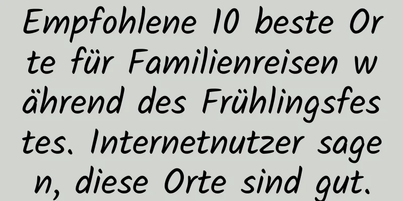 Empfohlene 10 beste Orte für Familienreisen während des Frühlingsfestes. Internetnutzer sagen, diese Orte sind gut.