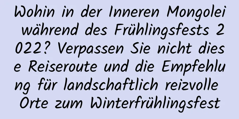 Wohin in der Inneren Mongolei während des Frühlingsfests 2022? Verpassen Sie nicht diese Reiseroute und die Empfehlung für landschaftlich reizvolle Orte zum Winterfrühlingsfest