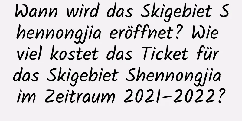 Wann wird das Skigebiet Shennongjia eröffnet? Wie viel kostet das Ticket für das Skigebiet Shennongjia im Zeitraum 2021–2022?