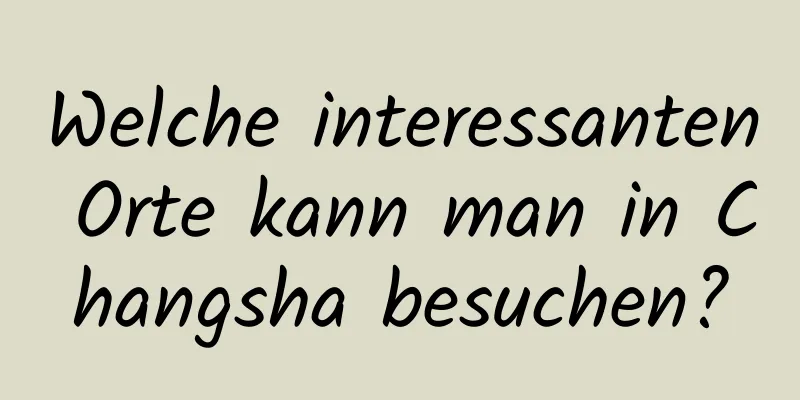 Welche interessanten Orte kann man in Changsha besuchen?