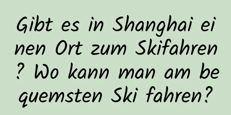 Gibt es in Shanghai einen Ort zum Skifahren? Wo kann man am bequemsten Ski fahren?