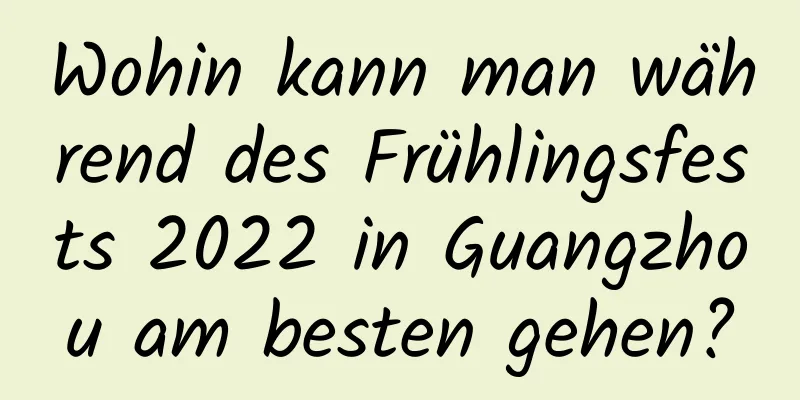 Wohin kann man während des Frühlingsfests 2022 in Guangzhou am besten gehen?