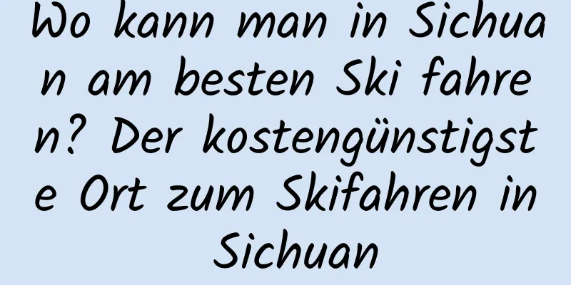 Wo kann man in Sichuan am besten Ski fahren? Der kostengünstigste Ort zum Skifahren in Sichuan