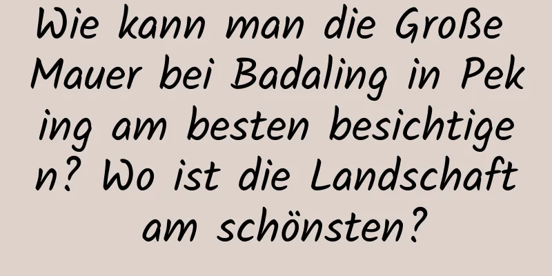 Wie kann man die Große Mauer bei Badaling in Peking am besten besichtigen? Wo ist die Landschaft am schönsten?