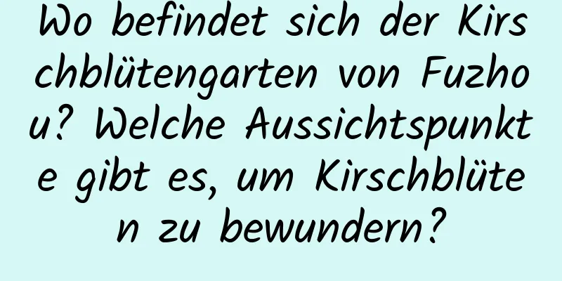 Wo befindet sich der Kirschblütengarten von Fuzhou? Welche Aussichtspunkte gibt es, um Kirschblüten zu bewundern?