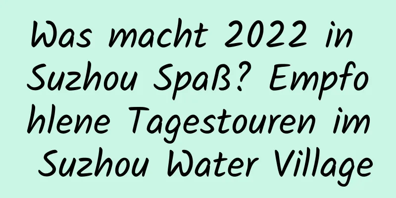 Was macht 2022 in Suzhou Spaß? Empfohlene Tagestouren im Suzhou Water Village