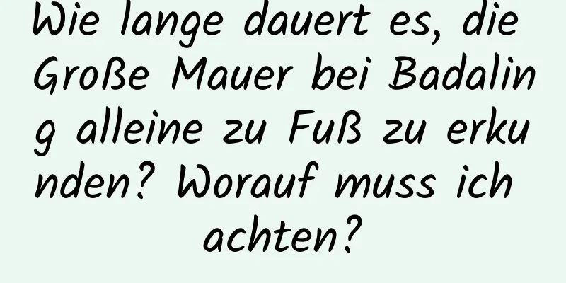 Wie lange dauert es, die Große Mauer bei Badaling alleine zu Fuß zu erkunden? Worauf muss ich achten?