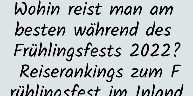 Wohin reist man am besten während des Frühlingsfests 2022? Reiserankings zum Frühlingsfest im Inland